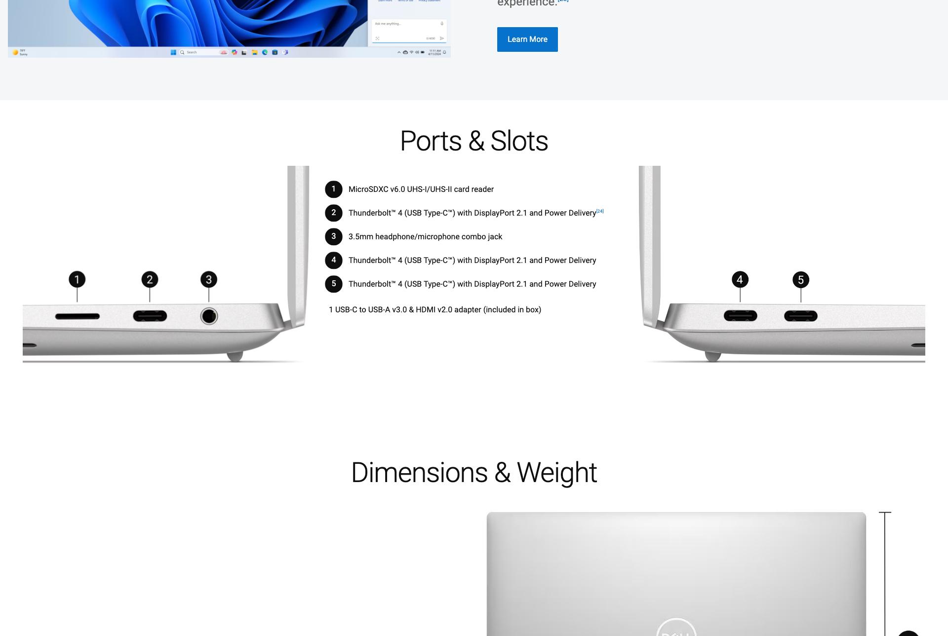 view of the right side of laptop with 1, 2, 3 ports indicated. Ports & Slots. 1 MicroSDXC v6.0 UHS-I/UHS-II card reader 2 Thunderbolt™ 4 (USB Type-C™) with DisplayPort 2.1 and Power Delivery[24] 3 3.5mm headphone/microphone combo jack. 4 Thunderbolt 4™ (USB Type-C™) with DisplayPort 2.1 and Power Delivery 5 Thunderbolt 4™ (USB Type-C™) with DisplayPort 2.1 and Power Delivery 1 USB-C to USB-A v3.0 & HDMI v2.0 adapter (included in box) View of the left side of the laptop with 4, 5 ports indicated. Dimensions & Weight. Dell laptop at the right open.